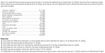 Gary's TV had the following accounts and amounts in its financial statements on December 31, 2022. Assume that all balance sheet
items reflect account balances at December 31, 2022, and that all income statement items reflect activities that occurred during the
year then ended.
Interest expense
Paid-in capital
Accumulated depreciation
Notes payable (long-term)
Rent expense
Merchandise inventory
Accounts receivable
Depreciation expense
Land
Retained earnings
Cash
Cost of goods sold
Equipment
Income tax expense
Accounts payable
Net sales
$ 5,700
19,600
5,400
59,000
12,600
130,000
46,000
2,780
43,000
158,500
26,500
244,000
34,000
66,000
37,000
430,000
Required:
a. Calculate the difference between current assets and current liabilities for Gary's TV at December 31, 2022.
b. Calculate the total assets at December 31, 2022.
c. Calculate the earnings from operations (operating income) for the year ended December 31, 2022.
d. Calculate the net income (or loss) for the year ended December 31, 2022
e. What was the average income tax rate for Gary's TV for 2022?
1. If $26,000 of dividends had been declared and paid during the year, what was the January 1, 2022, balance of retained earnings?