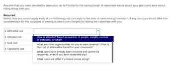 Assume that you have decided to drive your car to Florida for the spring break. A classmate learns about your plans and asks about
riding along with you.
Required:
Select how you would apply each of the following cost concepts to the task of determining how much, if any, cost you would take into
consideration for the purposes of setting a price to be charged for taking the classmate with you.
a. Differential cost
b. Allocated cost
c. Sunk cost
d. Opportunity cost
How to allocate? Based on number of people, weight, number
of suitcases, or what?
What are other opportunities for you to earn revenue? What is
the cost of alternative travel for your classmate?
What costs have already been incurred and cannot be
recovered, even if you don't make the trip?
What costs will differ if a friend comes along?