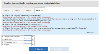 ### Question Prompt:

Complete this question by entering your answers in the tabs below.

**Req A1** | **Req A2** | **Req A3** | **Req B to E**

---

#### b. What is the company’s average income tax rate?
**Note:** Round your final answer to the nearest whole percentage.

#### c. What interest rate is charged on long-term debt? Assume that the year-end balance of long-term debt is representative of the average long-term debt account balance throughout the year.
**Note:** Round your final answer to the nearest whole percentage.

#### d. What is the par value per share of common stock?
**Note:** Round your final answer to the nearest whole Dollars.

#### e. What is the company’s dividend policy (i.e., what proportion of the company’s earnings is used for dividends)?
**Note:** Round your final answer to the nearest whole percentage.

---

### Input Fields:

b. Average income tax rate  _______________ %

c. Interest rate _____________ %

d. Par value per share ______________ $ 

e. Dividend _______________ %

---

### Tabs for Navigation:
- **< Req A3**
- **Req B to E >**

---

**Explanation of Input Fields:**

- **b. Average income tax rate:** Input field where the user can enter the percentage value representing the company's average income tax rate. Users are instructed to round the percentage to the nearest whole number.

- **c. Interest rate:** Input field where the user can enter the interest rate charged on long-term debt. The users are advised to assume that the year-end balance of long-term debt represents the average balance throughout the year and round the value to the nearest whole percentage.

- **d. Par value per share:** Input field where the user can enter the dollar value representing the par value per share of common stock. Users are to round this value to the nearest whole dollar.

- **e. Dividend:** Input field where the user can enter the percentage representing the company's dividend policy, indicating what proportion of the company’s earnings is utilized for dividends. This value should be rounded to the nearest whole number.

### Graphs/Diagrams:

There are no graphs or diagrams present in the image. The content consists of textual questions, notes, and input fields for user responses.