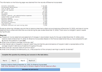 ## Financial Analysis of Breanna Incorporated

### Financial Information (as of December 31, 2022)

The following financial data was obtained from the records of Breanna Incorporated:

- **Accounts receivable**: $10,120
- **Accumulated depreciation**: $50,800
- **Cost of goods sold**: $128,800
- **Income tax expense**: $9,500
- **Cash**: $64,500
- **Net sales**: $191,000
- **Equipment**: $123,000
- **Selling, general, and administrative expenses**: $36,000
- **Common stock (8,200 shares)**: $98,000
- **Accounts payable**: $12,500
- **Retained earnings, 1/1/22**: $32,500
- **Interest expense**: $5,200
- **Merchandise inventory**: $38,200
- **Long-term debt**: $36,200
- **Dividends declared and paid during 2022**: $6,150

> Except as otherwise indicated, assume that all balance sheet items reflect account balances at December 31, 2022, and that all income statement items reflect activities that occurred during the year ended December 31, 2022. There were no changes in paid-in capital during the year.

### Required Tasks:

#### a. Prepare Financial Statements:
1. **Income Statement**: Outline the revenues, expenses, and resulting net income for the year ended December 31, 2022.
2. **Statement of Changes in Stockholders' Equity**: Detail the changes in stockholders' equity throughout the year ended December 31, 2022.
3. **Balance Sheet**: Present the company's financial position as of December 31, 2022.

#### b. Calculate Financial Ratios and Metrics:
- **Average Income Tax Rate**: Determine the proportion of income paid as taxes.
- **Interest Rate on Long-term Debt**: Calculate the interest expense as a percentage of the long-term debt.
- **Par Value per Share of Common Stock**: Identify the value assigned per share of common stock.
- **Dividend Policy**: Assess the proportion of earnings used for dividends.

### Instructions for Completion:
To complete this exercise, enter your answers in the tabs provided below. Ensure to prepare a balance sheet dated December 