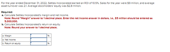 ### Financial Performance Analysis of Settles Incorporated for FY 2022

For the fiscal year ending on December 31, 2022, Settles Incorporated achieved a Return on Investment (ROI) of 10.5%. The company's total sales for the year amounted to $9 million, and it reported an average asset turnover ratio of 2.1. The average stockholders' equity during the same period was $2.8 million.

**Required Calculations:**
a. **Calculating Margin and Net Income:**
- Margin should be rounded to one decimal place.
- Net income should be entered in dollars. For example, $5 million should be entered as 5,000,000.

b. **Calculating Return on Equity (ROE):**
- The ROE should be rounded to one decimal place.

**Input Fields:**
1. **Margin (%)**:
   - (Field for Margin calculation)

2. **Net Income ($)**:
   - (Field for Net Income calculation)

3. **Return on Equity (%)**:
   - (Field for ROE calculation)

These calculations will assist in evaluating Settles Incorporated's profitability and efficiency in using its equity to generate profits.

![Text description image](#)

#### Notes:
- The Margin percentage reflects how much profit Settles Incorporated made for each dollar of sales. 
- The Net Income in dollars signifies the actual profit made after all expenses.
- Return on Equity (ROE) measures how effectively the company used the equity from its shareholders to earn profits.

Users can input the respective values in the designated fields to comprehend the financial health of Settles Incorporated better.