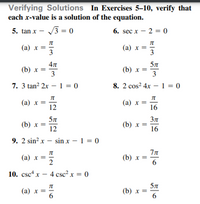 Verifying Solutions In Exercises 5–10, verify that
each x-value is a solution of the equation.
5. tan x - /3 = 0
6. sec x – 2 = 0
(a) x =
3
(a) x =
3
57
(b) x =
3
(b) x =
3
7. 3 tan? 2x – 1 = 0
8. 2 cos? 4x – 1 = 0
(a) x =
12
(а) х %—D
16
57
(b) х %3
12
(b) x =
16
9. 2 sin? x – sin x – 1 = 0
(а) х %3D
2
(b) x =
6
10. csc x — 4 сsc? x %3D 0
(а) х %3
6
57
(b) x =
6
