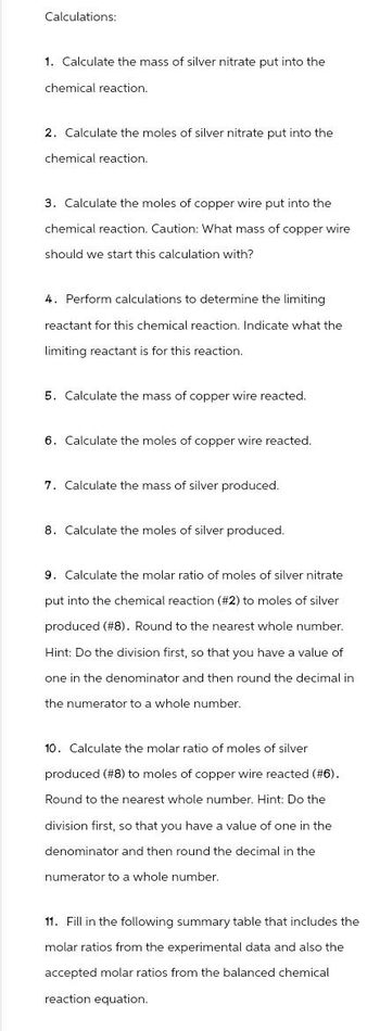 Calculations:
1. Calculate the mass of silver nitrate put into the
chemical reaction.
2. Calculate the moles of silver nitrate put into the
chemical reaction.
3. Calculate the moles of copper wire put into the
chemical reaction. Caution: What mass of copper wire
should we start this calculation with?
4. Perform calculations to determine the limiting
reactant for this chemical reaction. Indicate what the
limiting reactant is for this reaction.
5. Calculate the mass of copper wire reacted.
6. Calculate the moles of copper wire reacted.
7. Calculate the mass of silver produced.
8. Calculate the moles of silver produced.
9. Calculate the molar ratio of moles of silver nitrate
put into the chemical reaction (#2) to moles of silver
produced (#8). Round to the nearest whole number.
Hint: Do the division first, so that you have a value of
one in the denominator and then round the decimal in
the numerator to a whole number.
10. Calculate the molar ratio of moles of silver
produced (#8) to moles of copper wire reacted (#6).
Round to the nearest whole number. Hint: Do the
division first, so that you have a value of one in the
denominator and then round the decimal in the
numerator to a whole number.
11. Fill in the following summary table that includes the
molar ratios from the experimental data and also the
accepted molar ratios from the balanced chemical
reaction equation.