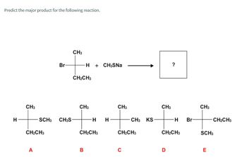 Predict the major product for the following reaction.
CH3
Br
H
+ CH3SNa
?
CH2CH3
CH3
CH3
CH3
CH3
CH3
H
SCH3 CH3S
H
H
CH3 KS
H
Br
CH2CH3
CH2CH3
CH2CH3
CH2CH3
CH2CH3
SCH3
A
B
C
D
E