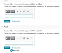 The cation NH4+ with each of the following anions: HSO3 and MnO4
Express your answers as chemical formulas separated by commas. Use the given order of anions.
ΑΣφ
?
Submit
Request Answer
Part B
The cation NH4+ with each of the following anions: CO,2 and CrO,?
Express your answers as chemical formulas separated by commas. Use the given order of anions.
ΑΣΦ
?
Submit
Request Answer
P Pearson
