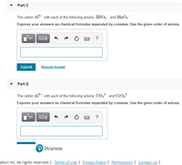 Part C
The cation Al+ with each of the following anions: HSO3 and MnO4
Express your answers as chemical formulas separated by commas. Use the given order of anions.
ΑΣφ
?
Submit
Request Answer
Part D
The cation Al*t with each of the following anions: CO32 and CrO,²
Express your answers as chemical formulas separated by commas. Use the given order of anions.
ΑΣφ
?
P Pearson
ation Inc. All rights reserved. | Terms of Use | Privacy Policy. | Permissions | Contact Us |
