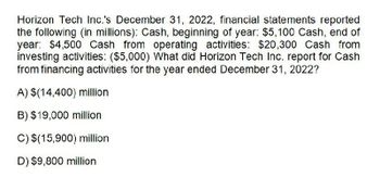 Horizon Tech Inc.'s December 31, 2022, financial statements reported
the following (in millions): Cash, beginning of year: $5,100 Cash, end of
year: $4,500 Cash from operating activities: $20,300 Cash from
investing activities: ($5,000) What did Horizon Tech Inc. report for Cash
from financing activities for the year ended December 31, 2022?
A) $(14,400) million
B) $19,000 million
C) $(15,900) million
D) $9,800 million