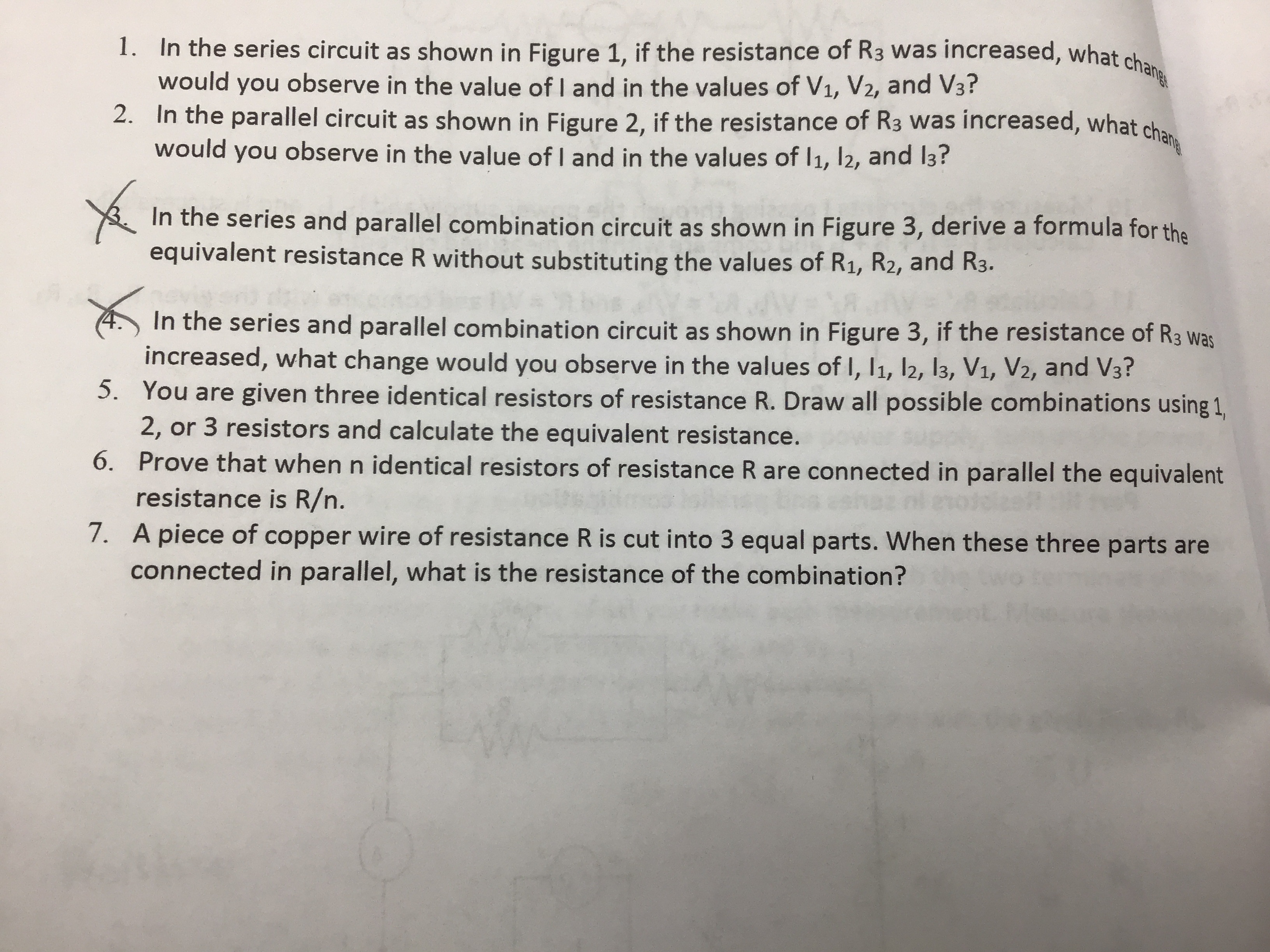 1. In the series circuit as shown in Figure 1, if the resistance of R3 was increased, what chang
would you observe in the value of I and in the values of V1, V2, and V3?
2. In the parallel circuit as shown in Figure 2, if the resistance of R3 was increased, what cha.
would you observe in the value of I and in the values of I1, l2, and I3?
In the series and parallel combination circuit as shown in Figure 3, derive a formula for the
equivalent resistance R without substituting the values of R1, R2, and R3.
In the series and parallel combination circuit as shown in Figure 3, if the resistance of R3 was
increased, what change would you observe in the values of I, 11, l2, 13, V1, V2, and V3?
5. You are given three identical resistors of resistance R. Draw all possible combinations using 1,
2, or 3 resistors and calculate the equivalent resistance.
6. Prove that when n identical resistors of resistance R are connected in parallel the equivalent
resistance is R/n.
7. A piece of copper wire of resistance R is cut into 3 equal parts. When these three parts are
connected in parallel, what is the resistance of the combination?
