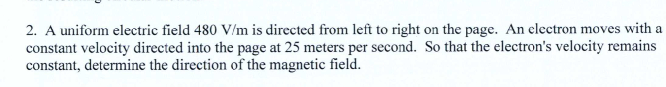 2. A uniform electric field 480 V/m is directed from left to right on the page. An electron moves with a
constant velocity directed into the page at 25 meters per second. So that the electron's velocity remains
constant, determine the direction of the magnetic field.
