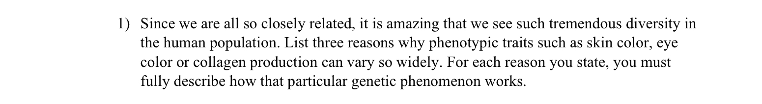 Since we are all so closely related, it is amazing that we see such tremendous diversity in
the human population. List three reasons why phenotypic traits such as skin color, eye
color or collagen production can vary so widely. For each reason you state, you must
fully describe how that particular genetic phenomenon works.
