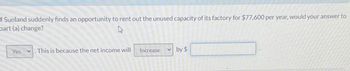 f Sunland suddenly finds an opportunity to rent out the unused capacity of its factory for $77,600 per year, would your answer to
bart (a) change?
Yes
.This is because the net income will
Increase
V
by $