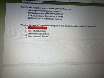 1.
The PRAM model is a negotiation approach based on:
A) Integrative Bargaining strategy
B) Compromising Bargaining strategy
C) Collaborative Bargaining strategy
D) Distributive Bargaining strategy
I
Styles
What is the type of organizational justice that focuses on the equity of outcomes?
A) Distributive Justice
B) Procedural Justice
C) Informational Justice
D) Interpersonal Justice