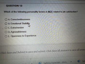 QUESTION 13
Which of the following personality factors is NOT related to job satisfaction?
O A. Conscientiousness
O B. Emotional Stability
O C. Extraversion
O D. Agreeableness
O E. Openness to Experience
20
Click Save and Submit to save and submit. Click Save All Answers to save all answ
Setting Expectati....docx
Set