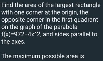 Find the area of the largest rectangle
with one corner at the origin, the
opposite corner in the first quadrant
on the graph of the parabola
f(x)=972-4x^2, and sides parallel to
the axes.
The maximum possible area is