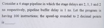 Consider a 4 stage pipeline in which the stage delays are 2, 1, 3 and 2
ns respectively, pipeline buffer delay is 1 ns. Let the program is
having 100 instructions; the speed-up rounded to 2 decimal points
is