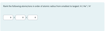 Rank the following atoms/ions in order of atomic radius from smallest to largest: H / He* / H-
+
<