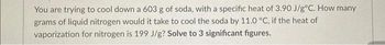 You are trying to cool down a 603 g of soda, with a specific heat of 3.90 J/g°C. How many
grams of liquid nitrogen would it take to cool the soda by 11.0 °C, if the heat of
vaporization for nitrogen is 199 J/g? Solve to 3 significant figures.