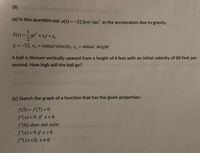 (9)
(a) In this question use a(t) =-32 feet / sec? as the acceleration due to gravity.
S(1) =
gt² +vot +So
g =-32, vo = initial velocity, so = initial height
|3D
%3D
A ball is thrown vertically upward from a height of 6 feet with an initial velocity of 60 feet per
second. How high will the ball go?
(b) Sketch the graph of a function that has the given properties:
f(5) = f(7) = 0
f'(x)<0 if x<6
f'(6) does not exist
f'(x) >0 if x>6
f"(x)<0, x#6
