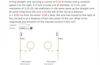 A long straight wire carrying a current of 2.23 A moves with a constant
speed v to the right. A 5 turn circular coil of diameter 12.5 cm, and
resistance of 3.25 µ2, lies stationary in the same plane as the straight wire.
At some initial time the wire is to the left of the coil at a distance
d = 8.00 cm from its center. 2.00 s later, the wire has moved to the right of
the coil and is at a distance d from the center of the coil. What is the
magnitude and direction of the induced current in the coil?
magnitude
mA
direction
--Select---
Initial situation
Final situation
initial situation
final situation
