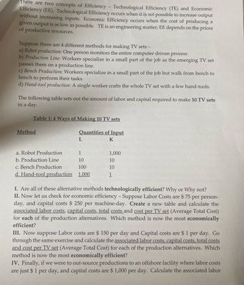 There are two concepts of Efficiency - Technological Efficiency (TE) and Economic
Efficiency (EE). Technological Efficiency occurs when it is not possible to increase output
without increasing inputs. Economic Efficiency occurs when the cost of producing a
given output is as low as possible. TE is an engineering matter; EE depends on the prices
of productive resources.
Suppose there are 4 different methods for making TV sets -
a) Robot production: One person monitors the entire computer driven process
b) Production Line: Workers specialize in a small part of the job as the emerging TV set
passes them on a production line.
c) Bench Production: Workers specialize in a small part of the job but walk from bench to
bench to perform their tasks.
d) Hand-tool production: A single worker crafts the whole TV set with a few hand-tools.
The following table sets out the amount of labor and capital required to make 10 TV sets
in a day.
Table 1: 4 Ways of Making 10 TV sets
Quantities of Input
K
Method
L
a. Robot Production
1
b. Production Line
10
c. Bench Production
100
d. Hand-tool production 1,000
1,000
10
10
1
I. Are all of these alternative methods technologically efficient? Why or Why not?
II. Now let us check for economic efficiency - Suppose Labor Costs are $ 75 per person-
day, and capital costs $250 per machine-day. Create a new table and calculate the
associated labor costs, capital costs, total costs and cost per TV set (Average Total Cost)
for each of the production alternatives. Which method is now the most economically
efficient?
III. Now suppose Labor costs are $ 150 per day and Capital costs are $ 1 per day. Go
through the same exercise and calculate the associated labor costs, capital costs, total costs
and cost per TV set (Average Total Cost) for each of the production alternatives. Which
method is now the most economically efficient?
IV. Finally, if we were to out-source productions to an offshore facility where labor costs
are just $ 1 per day, and capital costs are $1,000 per day. Calculate the associated labor