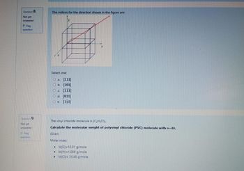 Question 8
Not yet
answered
Flag
question
The indices for the direction shown in the figure are:
Select one:
O a. [111]
O b. [101]
C [111]
Od [011]
Oe. [111]
Question 9
Not yet
answered
Flag
question
The vinyl chloride molecule is (C₂H3CI)n
Calculate the molecular weight of polyvinyl chloride (PVC) molecule with n=40.
Given:
Molar mass:
.M(C)=12.01 g/mole
M(H)=1.008 g/mole
.M(CI)= 35.45 g/mole