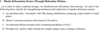 **1. Plastic Deformation Occurs Through Dislocation Motion...**

In order to make a material stronger, we should prevent dislocations from moving. For each of the following alloys, identify the strengthening mechanism and explain how it impedes dislocation motion:

**A.** An aluminum alloy “inoculated” with TiB₂ during solidification, producing a large number of small grains.

**B.** Monel, a corrosion-resistant solid solution of Ni and Cu.

**C.** An aluminum-lithium aerospace alloy containing precipitates of Al₃Li.

**D.** Wrought iron, which is often worked into complex shapes such as railings or furniture.