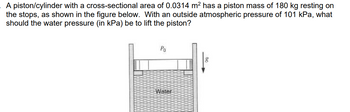 A piston/cylinder with a cross-sectional area of 0.0314 m² has a piston mass of 180 kg resting on
the stops, as shown in the figure below. With an outside atmospheric pressure of 101 kPa, what
should the water pressure (in kPa) be to lift the piston?
Po
Water