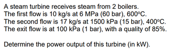 **Steam Turbine Analysis**

In this scenario, a steam turbine receives steam from two separate boilers with the following parameters:

- **First Flow:**
  - Mass Flow Rate: 10 kg/s
  - Pressure: 6 MPa (60 bar)
  - Temperature: 600°C

- **Second Flow:**
  - Mass Flow Rate: 17 kg/s
  - Pressure: 1500 kPa (15 bar)
  - Temperature: 400°C

- **Exit Flow:**
  - Pressure: 100 kPa (1 bar)
  - Steam Quality: 85%

**Objective:**
Determine the power output of this turbine in kilowatts (kW).

This setup involves calculating the power generated by the turbine based on the given mass flow rates, pressures, temperatures, and steam quality. Understanding these parameters and their relationships is critical for accurately determining the turbine's efficiency and power output.