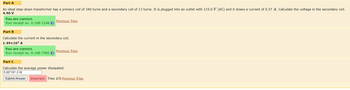Part A
An ideal step-down transformer has a primary coil of 340 turns and a secondary coil of 13 turns. It is plugged into an outlet with 115.0 V (AC) and it draws a current of 0.57 A. Calculate the voltage in the secondary coil.
4.40 V
You are correct.
Your receipt no. is 168-1248 ?
Previous Tries
Part B
Calculate the current in the secondary coil.
1.49×10¹ A
You are correct.
Your receipt no. is 168-7985 ?
Previous Tries
Part C
Calculate the average power dissipated.
5.00*10^-3 W
Submit Answer Incorrect. Tries 2/6 Previous Tries