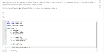 ### Generating Random Integers within a Specified Range

Given integer variables `seedVal`, `smallestValue`, and `largestValue`, output three random integers in the range of `smallestValue` to `largestValue` inclusive. Each output should end with a newline.

**Example:**

If `smallestValue` is 1 and `largestValue` is 94, then one possible output is:

```
82
75
72
```

Below is the C++ code snippet to achieve this task:

```cpp
#include <iostream>
#include <cstdlib>
using namespace std;

int main() {
    int seedVal;
    int smallestValue;
    int largestValue;

    cin >> seedVal;
    cin >> smallestValue;
    cin >> largestValue;

    srand(seedVal);

    /* Your code goes here */

    return 0;
}
```

### Explanation:

1. **Include Libraries:** The program includes the `iostream` and `cstdlib` libraries. `iostream` is used for input and output operations, while `cstdlib` provides functions for random number generation.
   
2. **Namespace Standard:** `using namespace std;` allows the program to use standard library components, such as `cin` and `cout`, without needing to prefix them with `std::`.

3. **Variable Declaration:** Three integer variables are declared:
    - `seedVal`: Used to seed the random number generator.
    - `smallestValue`: The lower bound of the random number range.
    - `largestValue`: The upper bound of the random number range.
   
4. **Input Operations:** The program reads the values for `seedVal`, `smallestValue`, and `largestValue` from standard input.

5. **Seed the Random Number Generator:** `srand(seedVal);` seeds the random number generator with the specified seed value to ensure reproducibility of the random numbers.

6. **Placeholder for Random Number Generation:** The comment `/* Your code goes here */` is a placeholder where the logic for generating and outputting three random integers within the specified range should be added. 

In this section, you can use a loop or direct calls to generate and print the random numbers using functions such as `rand()` and arithmetic operations to ensure the numbers fall within the specified range.