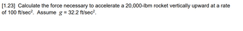 [1.23] Calculate the force necessary to accelerate a 20,000-lbm rocket vertically upward at a rate
of 100 ft/sec². Assume g = 32.2 ft/sec².