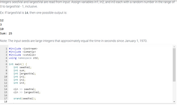 Integers seedVal and largestVal are read from input. Assign variables in1, in2, and in3 each with a random number in the range of
O to largestVal - 1, inclusive.
Ex: If largestVal is 14, then one possible output is:
12
3
10
Sum: 25
Note: The input seeds are large integers that approximately equal the time in seconds since January 1, 1970.
1 #include <iostream>
2 #include <iomanip>
3 #include <cstdlib>
4 using namespace std;
5
6 int main() {
7
8
9
10
11
12
13
14
15
16
17
18
int seedVal;
int sum;
int largestVal;
int in1;
int in2;
int in3;
cin >> seedVal;
cin >> largestVal;
srand (seedVal);