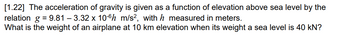 [1.22] The acceleration of gravity is given as a function of elevation above sea level by the
relation g = 9.81 -3.32 x 10-6 m/s2, with h measured in meters.
What is the weight of an airplane at 10 km elevation when its weight a sea level is 40 kN?