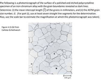 The following is a photomicrograph of the surface of a polished and etched polycrystalline
specimen of an iron-chromium alloy with the grain boundaries revealed as dark lines.
Determine: (i) the mean intercept length (7) of the grains in millimeters, and (ii) the ASTM grain
size number, G. (For part (i), use at least seven straight line segments for the determination.
Also, use the scale bar to estimate the magnification at which this photomicrograph was taken).
Figure 4.15 (b) from
Callister & Rethwisch
100 μm