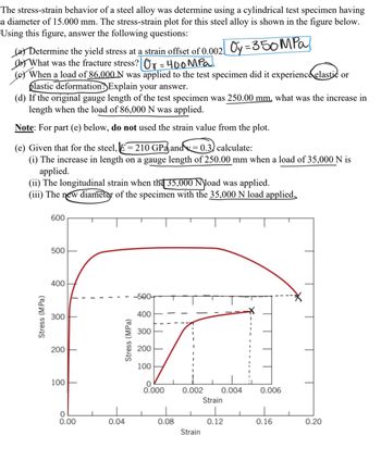 The stress-strain behavior of a steel alloy was determine using a cylindrical test specimen having
a diameter of 15.000 mm. The stress-strain plot for this steel alloy is shown in the figure below.
Using this figure, answer the following questions:
(a) Determine the yield stress at a strain offset of 0.002 Oy = 350 MPa]
(b) What was the fracture stress? Ox=400MPa
(c) When a load of 86,000 N was applied to the test specimen did it experience elastic or
plastic deformation? Explain your answer.
(d) If the original gauge length of the test specimen was 250.00 mm, what was the increase in
length when the load of 86,000 N was applied.
Note: For part (e) below, do not used the strain value from the plot.
(e) Given that for the steel, E = 210 GPa and y = 0.3) calculate:
(i) The increase in length on a gauge length of 250.00 mm when a load of 35,000 N is
applied.
(ii) The longitudinal strain when the 35,000 N load was applied.
(iii) The new diameter of the specimen with the 35,000 N load applied
Stress (MPa)
600
500
400
-500-
✗
300
400
200
Stress (MPa)
300
200
100
100
0.000
0.002
0.004
0.006
Strain
0.00
0.04
0.08
0.12
0.16
0.20
Strain