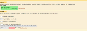 Part A
A stamp collector uses a converging lens with a focal length 50.0 mm to view a stamp 70.0 mm in front of the lens. Where is the image located?
175.0 mm
You are correct.
Your receipt no. is 168-5755 ?
Previous Tries
Part B
Is the image real or virtual? Upright or inverted? Larger or smaller than the object? In front or behind the lens?
V Real (R) or Virtual(V)
I✓ Upright(U) or Inverted(I)
L✓ Larger (L) or Smaller(S)
F✓ In Front (F) or Behind (B) the lens
An image is in front of the lens if it is on the same side as the object.
Submit Answer Incorrect. Tries 3/6 Previous Tries