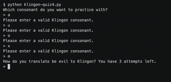 $ python klingon-quiz4.py
Which consonant do you want to practice with?
> a
Please enter a valid Klingon consonant.
> U
Please enter a valid Klingon consonant.
> 0
Please enter a valid Klingon consonant.
> X
Please enter a valid Klingon consonant.
> m
How do you translate be evil to Klingon? You have 3 attempts left.