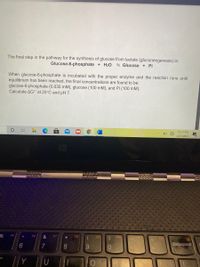 The final step in the pathway for the synthesis of glucose from lactate (gluconeogenesis) is:
Glucose-6-phosphate + H20
5 Glucose + Pi
When glucose-6-phosphate is incubated with the proper enzyme and the reaction runs until
equilibrium has been reached, the final concentrations are found to be:
glucose-6-phosphate (0.035 mM), glucose (100 mM), and Pi (100 mM).
Calculate AG" at 25°C and pH 7.
10:21 PM
4/21/2021
F5
F6
F7
F8
F10
F9
7
8.
Backspace
ー の
