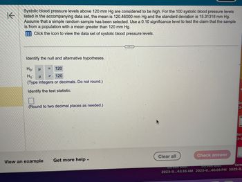 K
Systolic blood pressure levels above 120 mm Hg are considered to be high. For the 100 systolic blood pressure levels
listed in the accompanying data set, the mean is 120.46000 mm Hg and the standard deviation is 15.31318 mm Hg.
Assume that a simple random sample has been selected. Use a 0.10 significance level to test the claim that the sample
is from a population with a mean greater than 120 mm Hg.
Click the icon to view the data set of systolic blood pressure levels.
Identify the null and alternative hypotheses.
=
μ
120
Ho:
H₁: μ > 120
(Type integers or decimals. Do not round.)
Identify the test statistic.
(Round to two decimal places as needed.)
View an example Get more help.
...
Clear all
Screen Shot
2023-0...43.55 AM
Check answer
E
SC
N
3-
A
Scr
3-0
Scre
Screen Shot
2023-0...40.08 PM 2023-0.