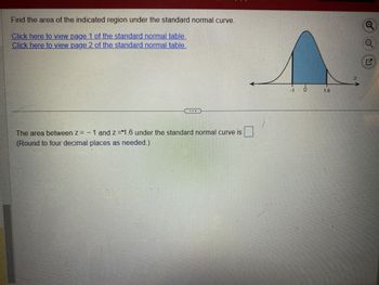 Find the area of the indicated region under the standard normal curve.
Click here to view page 1 of the standard normal table.
Click here to view page 2 of the standard normal table.
The area between z = -1 and z=1.6 under the standard normal curve is
(Round to four decimal places as needed.)
T
G