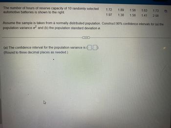 The number of hours of reserve capacity of 10 randomly selected 1.72
automotive batteries is shown to the right.
1.97
(a) The confidence interval for the population variance is (
(Round to three decimal places as needed.)
1.89 1.56
1.38 1.56
Assume the sample is taken from a normally distributed population. Construct 90% confidence intervals for (a) the
population variance o² and (b) the population standard deviation o
4
1.63 1.73
1.41 2.08