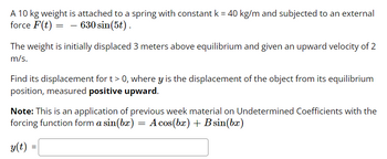 A 10 kg weight is attached to a spring with constant k = 40 kg/m and subjected to an external
force F(t) = 630 sin(5t).
The weight is initially displaced 3 meters above equilibrium and given an upward velocity of 2
m/s.
Find its displacement for t > 0, where y is the displacement of the object from its equilibrium
position, measured positive upward.
Note: This is an application of previous week material on Undetermined Coefficients with the
forcing function form a sin(bx) A cos(bx) + B sin(bx)
y(t)
=
=