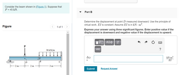 Consider the beam shown in (Figure 1). Suppose that
P = 45 kN.
Figure
-2m-
2m
B
30 kN/m
3 m
1 of 1
Part B
Determine the displacement at point D measured downward. Use the principle of
virtual work. EI is constant. Assume EI is in kN. m².
Express your answer using three significant figures. Enter positive value if the
displacement is downward and negative value if the displacement is upward.
AD
Submit
VE ΑΣΦ 41
vec
Request Answer
kN.m³
ΕΙ