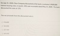 On July 31, 2020, Clear Company discounted at the bank a customer's P600,000
interest-bearing note, 6-month, 10% note receivable dated May 31, 2020. The bank
discounted the note at 12%.
The net proceeds from this discounted note is
O 576,000
O 564,000
617,400
604,800
