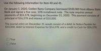 Use the following information for item 40 and 41.
On January 1, 2020, Golden Rams Company borrowed $100,000 from Albany State
Bank and signed a five-year, 10% installment note. The note requires annual
payments of $26,378, beginning on December 31, 2020. This payment consists of
principal of $16,378 and interest of $10,000.
The journal entry on December 31 would consist of a debit to Notes Payable for
$10,000, debit to Interest Expense for $16,378, and a credit to Cash for $26,378.
True
False
