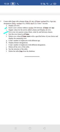 10:28
26
_3
Create table Emp with columns (Emp_Id int), (EName varchar(20)), (Age int),
designation (Desg varchar(15)), (Salary dec(9,2)). Enter 7 records.
a. Display all rows.
Insert a new column Address varchar (20) between EName and Age.
c. Supply values for the newly added column and Display all rows.
Give your own queries using where, order by and between clauses.
Sort the rows based on EName.
f. Delete rows where EName starts with a specified letter of your choice and
display the remaining rows.
g. Count number of employees with different age.
h. Display distinct designations.
Count number of employees with different designation.
j. Delete all the rows of this table.
k. See the structure of the table.
1. Delete the table Emp from the database.
e.
i.
********* k
