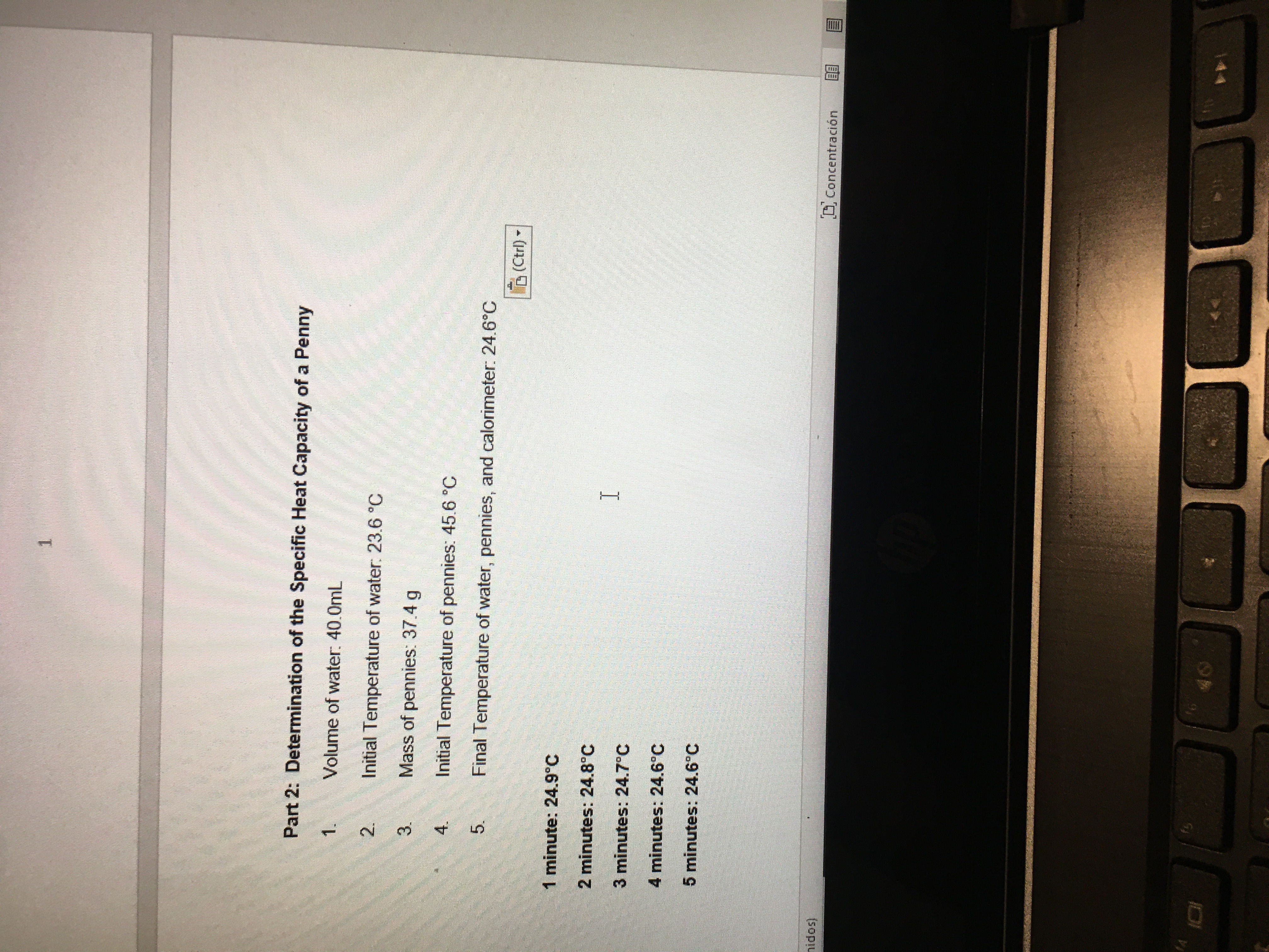 Part 2: Determination of the Specific Heat Capacity of a Penny
1.
Volume of water: 40.0mL
2.
Initial Temperature of water: 23.6 °C
Mass of pennies: 37.4 g
4.
Initial Temperature of pennies: 45.6 °C
5.
Final Temperature of water, pennies, and calorimeter: 24.6°C
3.
