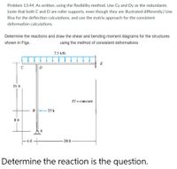 Problem 13.44. As written, using the flexibility method. Use Cy and Dy as the redundants
(note that both C and D are roller supports, even though they are illustrated differently.) Use
Risa for the deflection calculations, and use the matrix approach for the consistent
deformation calculations.
Determine the reactions and draw the shear and bending moment diagrams for the structures
shown in Figs.
using the method of consistent deformations
2.5 kfft
E
D
16 ft
El = constant
B
25 k
A
- 20 ft-
Determine the reaction is the question.
