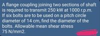 A flange coupling joining two sections of shaft
is required to transmit 250 kW at 1000 r.p.m.
If six bolts are to be used on a pitch circle
diameter of 14 cm, find the diameter of the
bolts. Allowable mean shear stress
75 N/mm2.
