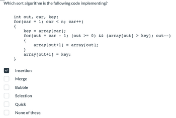 Which sort algorithm is the following code implementing?
int out, car, key;
for (car = 1; car < n; car++)
{
}
key = array[car];
for (out= car - 1; (out >= 0) && (array[out] > key); out--)
{
array[out+1] = array[out];
}
array[out+1] = key;
Insertion
Merge
Bubble
Selection
Quick
None of these.